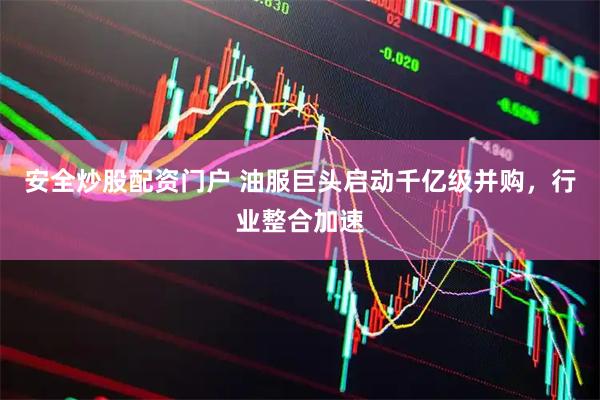 安全炒股配资门户 油服巨头启动千亿级并购，行业整合加速