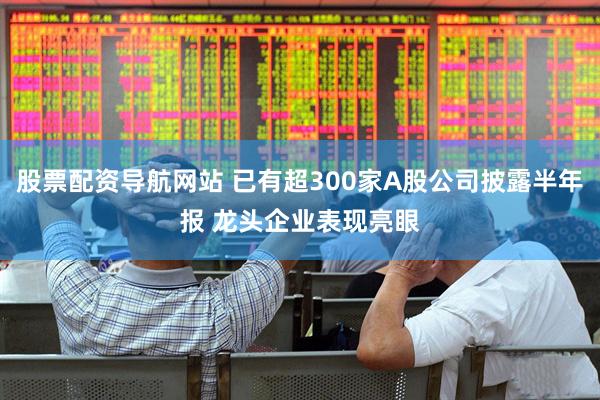 股票配资导航网站 已有超300家A股公司披露半年报 龙头企业表现亮眼