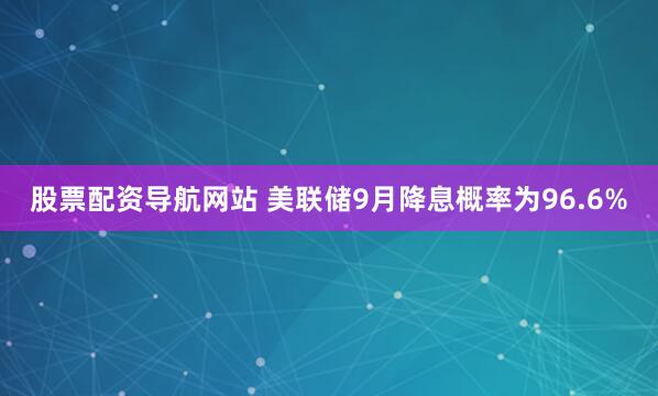 股票配资导航网站 美联储9月降息概率为96.6%