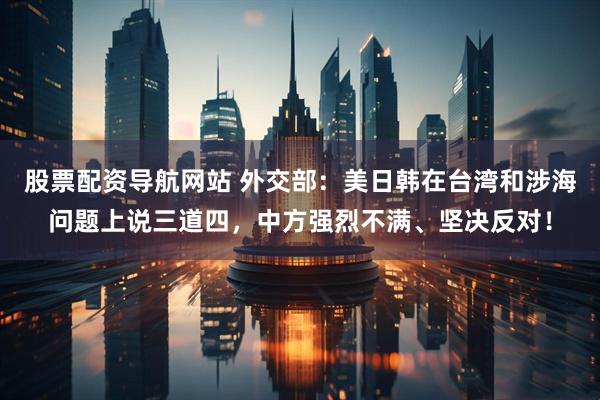 股票配资导航网站 外交部：美日韩在台湾和涉海问题上说三道四，中方强烈不满、坚决反对！