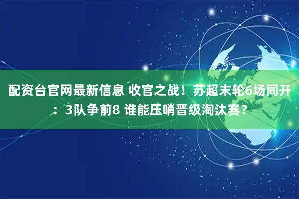配资台官网最新信息 收官之战！苏超末轮6场同开：3队争前8 谁能压哨晋级淘汰赛？