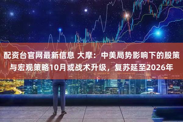 配资台官网最新信息 大摩：中美局势影响下的股策与宏观策略10月或战术升级，复苏延至2026年