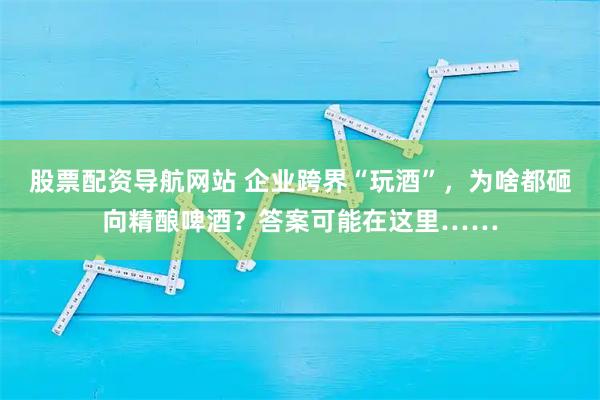 股票配资导航网站 企业跨界“玩酒”，为啥都砸向精酿啤酒？答案可能在这里……