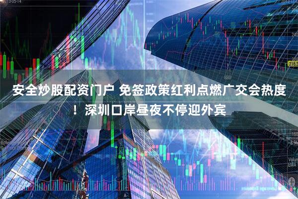 安全炒股配资门户 免签政策红利点燃广交会热度！深圳口岸昼夜不停迎外宾