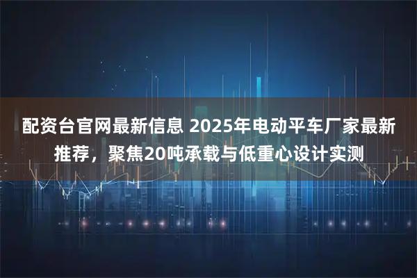 配资台官网最新信息 2025年电动平车厂家最新推荐，聚焦20吨承载与低重心设计实测