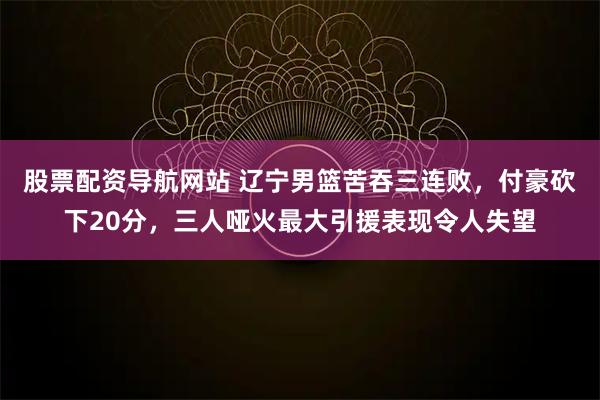股票配资导航网站 辽宁男篮苦吞三连败，付豪砍下20分，三人哑火最大引援表现令人失望