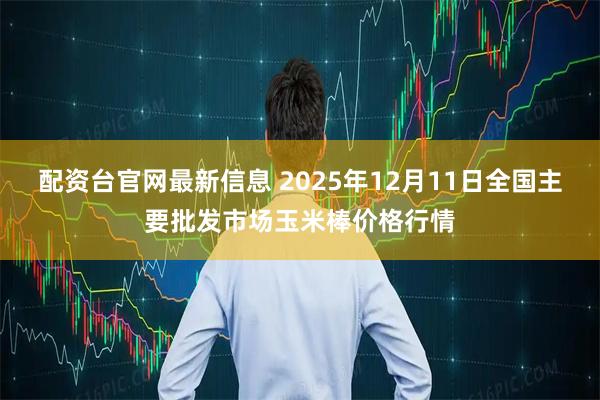 配资台官网最新信息 2025年12月11日全国主要批发市场玉米棒价格行情