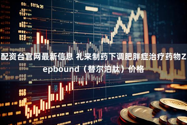 配资台官网最新信息 礼来制药下调肥胖症治疗药物Zepbound（替尔泊肽）价格