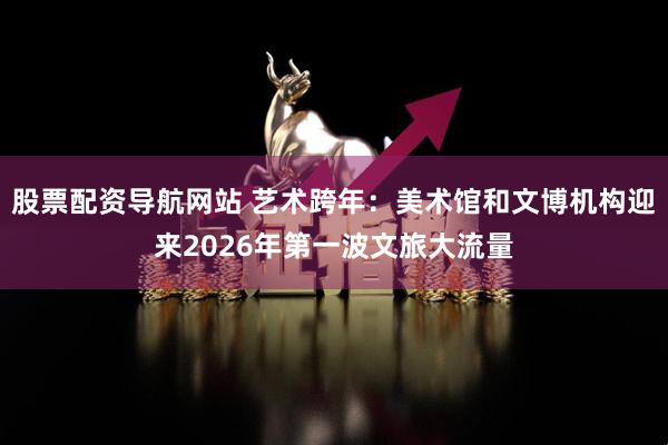 股票配资导航网站 艺术跨年：美术馆和文博机构迎来2026年第一波文旅大流量