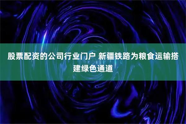 股票配资的公司行业门户 新疆铁路为粮食运输搭建绿色通道
