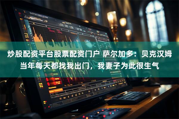 炒股配资平台股票配资门户 萨尔加多：贝克汉姆当年每天都找我出门，我妻子为此很生气