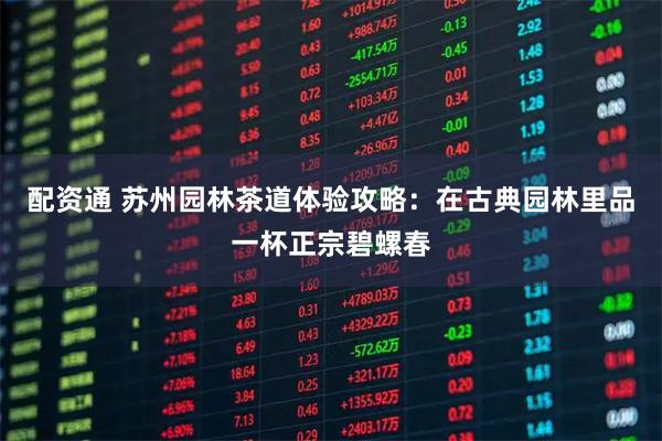 配资通 苏州园林茶道体验攻略：在古典园林里品一杯正宗碧螺春
