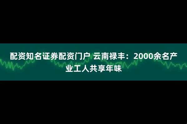 配资知名证券配资门户 云南禄丰：2000余名产业工人共享年味