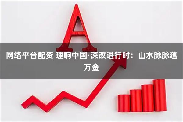 网络平台配资 理响中国·深改进行时：山水脉脉蕴万金