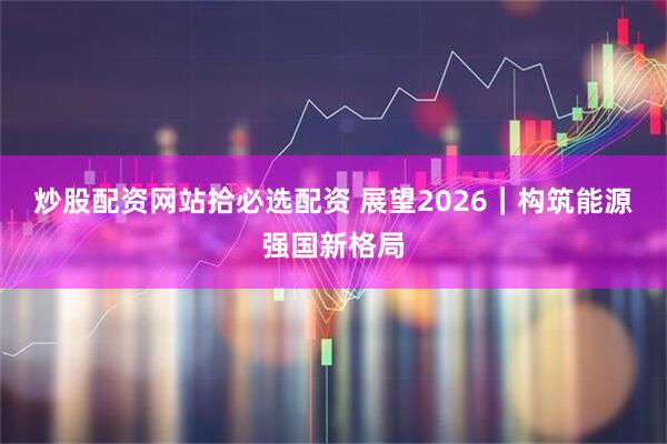 炒股配资网站拾必选配资 展望2026｜构筑能源强国新格局