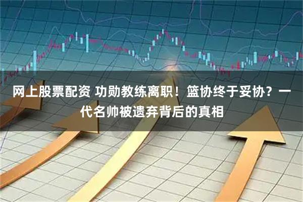 网上股票配资 功勋教练离职！篮协终于妥协？一代名帅被遗弃背后的真相