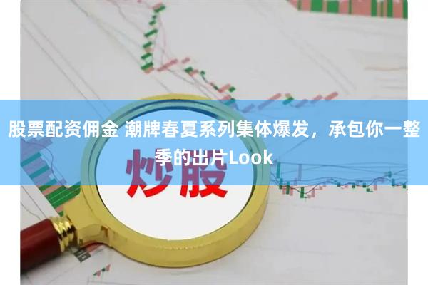 股票配资佣金 潮牌春夏系列集体爆发，承包你一整季的出片Look