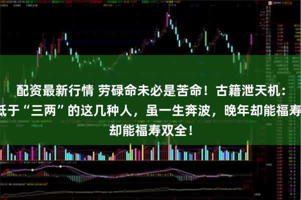 配资最新行情 劳碌命未必是苦命！古籍泄天机：骨重低于“三两”的这几种人，虽一生奔波，晚年却能福寿双全！