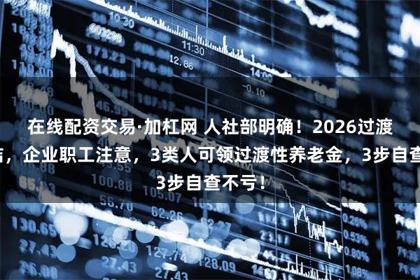 在线配资交易·加杠网 人社部明确！2026过渡期完结，企业职工注意，3类人可领过渡性养老金，3步自查不亏！