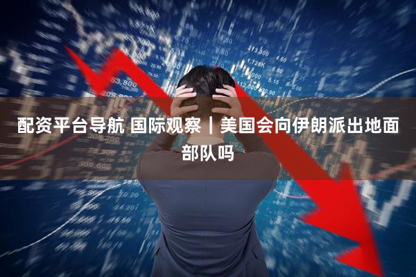 配资平台导航 国际观察｜美国会向伊朗派出地面部队吗