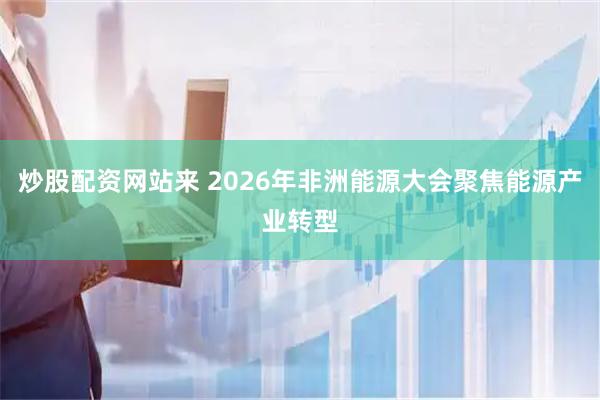炒股配资网站来 2026年非洲能源大会聚焦能源产业转型
