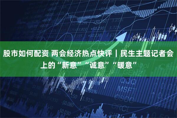 股市如何配资 两会经济热点快评|民生主题记者会上的“新意”“诚意”“暖意”