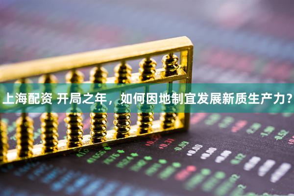 上海配资 开局之年,如何因地制宜发展新质生产力?