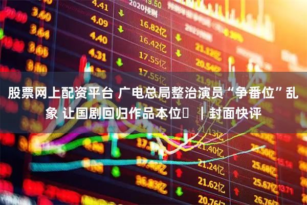 股票网上配资平台 广电总局整治演员“争番位”乱象 让国剧回归作品本位​｜封面快评