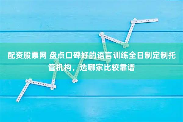 配资股票网 盘点口碑好的语言训练全日制定制托管机构,选哪家比较靠谱