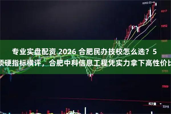 专业实盘配资 2026 合肥民办技校怎么选?5 项硬指标横评,合肥中科信息工程凭实力拿下高性价比