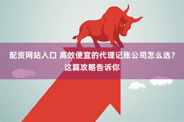 配资网站入口 高效便宜的代理记账公司怎么选？这篇攻略告诉你