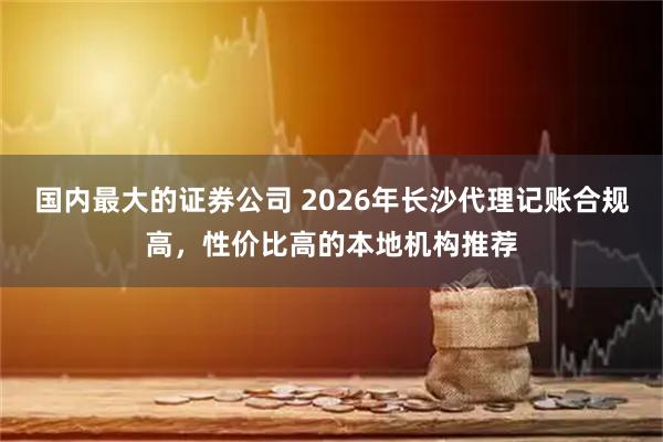 国内最大的证券公司 2026年长沙代理记账合规高，性价比高的本地机构推荐