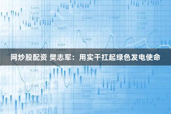 网炒股配资 樊志军：用实干扛起绿色发电使命