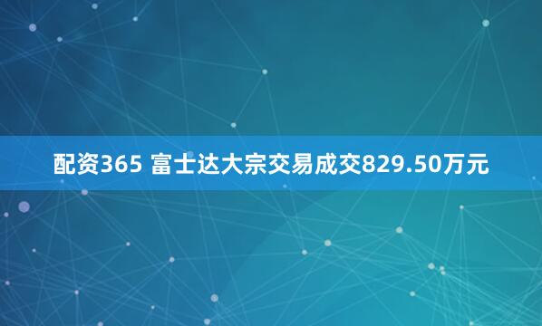 配资365 富士达大宗交易成交829.50万元