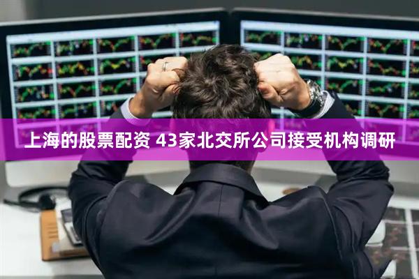 上海的股票配资 43家北交所公司接受机构调研