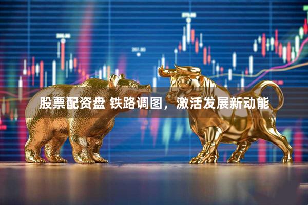 股票配资盘 铁路调图，激活发展新动能