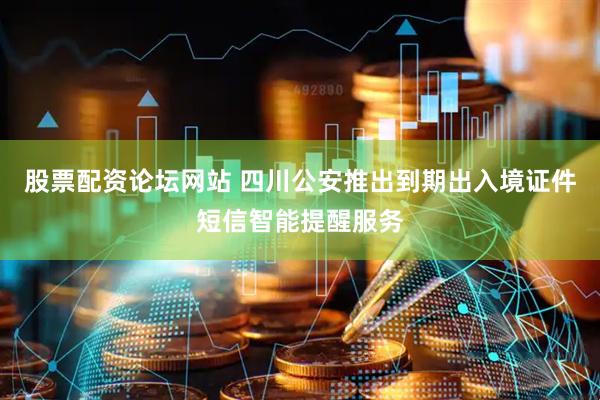 股票配资论坛网站 四川公安推出到期出入境证件短信智能提醒服务
