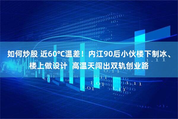 如何炒股 近60℃温差！内江90后小伙楼下制冰、楼上做设计  高温天闯出双轨创业路