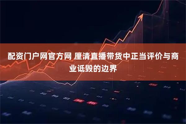 配资门户网官方网 厘清直播带货中正当评价与商业诋毁的边界
