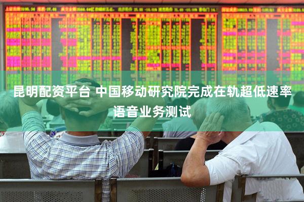 昆明配资平台 中国移动研究院完成在轨超低速率语音业务测试